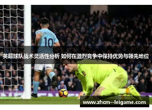 英超球队战术灵活性分析 如何在激烈竞争中保持优势与领先地位 英超球队战术灵活性分析 如何在激烈竞争中保持优势与领先地位