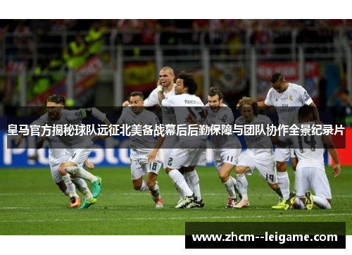 皇马官方揭秘球队远征北美备战幕后后勤保障与团队协作全景纪录片