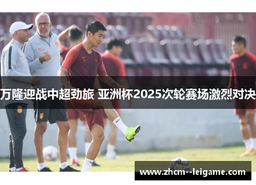 万隆迎战中超劲旅 亚洲杯2025次轮赛场激烈对决