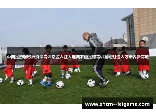 中国足协聘欧洲资深青训总监入驻大连国家级足球青训基地打造人才培养新高地 中国足协聘欧洲资深青训总监入驻大连国家级足球青训基地打造人才培养新高地