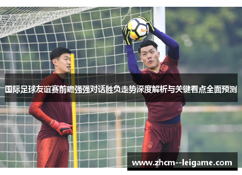 国际足球友谊赛前瞻强强对话胜负走势深度解析与关键看点全面预测 国际足球友谊赛前瞻强强对话胜负走势深度解析与关键看点全面预测